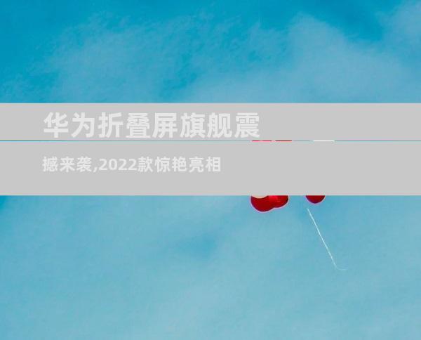 华为折叠屏旗舰震撼来袭,2022款惊艳亮相