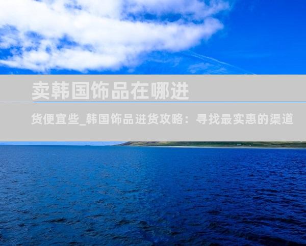卖韩国饰品在哪进货便宜些_韩国饰品进货攻略：寻找最实惠的渠道