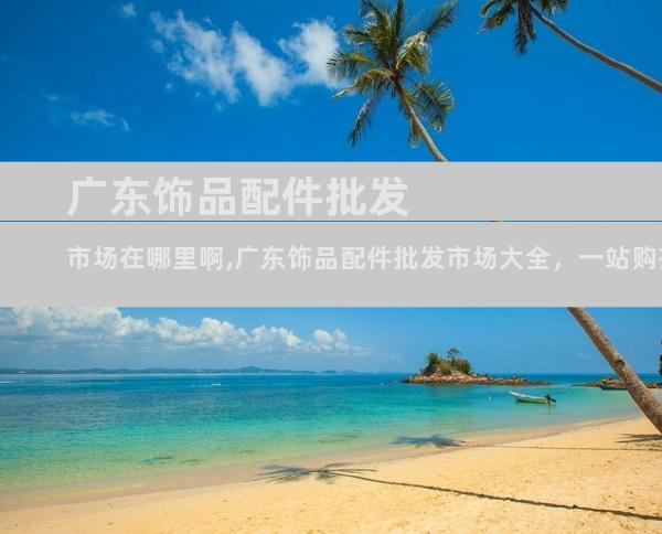 广东饰品配件批发市场在哪里啊,广东饰品配件批发市场大全，一站购齐尽兴选