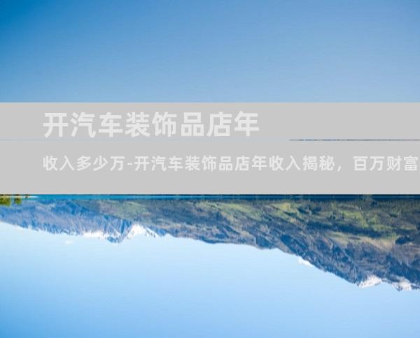开汽车装饰品店年收入多少万-开汽车装饰品店年收入揭秘，百万财富触手可及