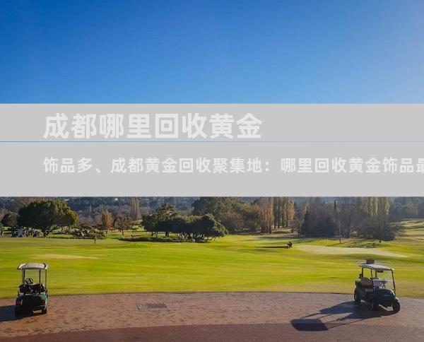 成都哪里回收黄金饰品多、成都黄金回收聚集地：哪里回收黄金饰品最多