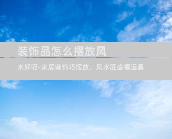 装饰品怎么摆放风水好呢-家居装饰巧摆放，风水旺盛福运昌