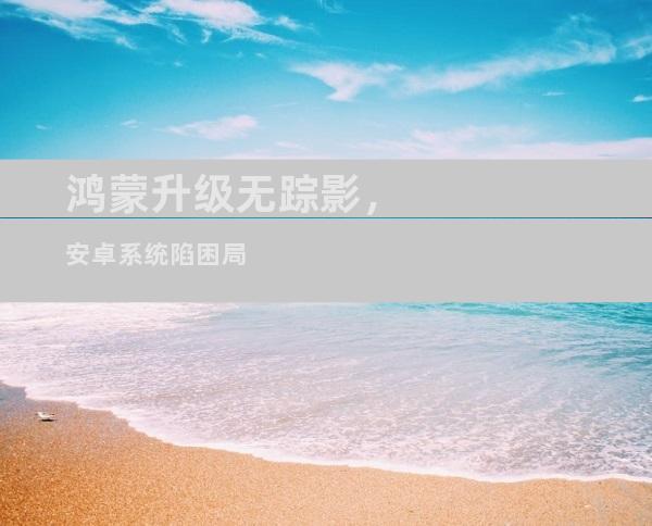 鸿蒙升级无踪影，安卓系统陷困局